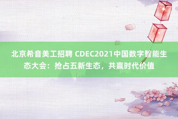 北京希音美工招聘 CDEC2021中国数字智能生态大会：抢占五新生态，共赢时代价值