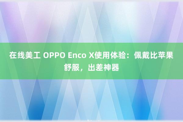 在线美工 OPPO Enco X使用体验：佩戴比苹果舒服，出差神器