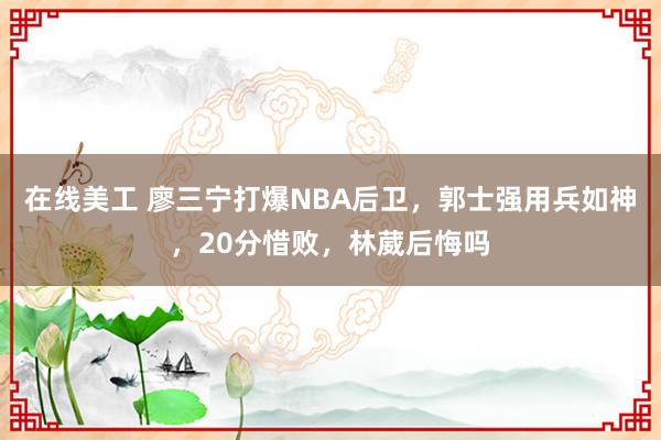 在线美工 廖三宁打爆NBA后卫，郭士强用兵如神，20分惜败，林葳后悔吗