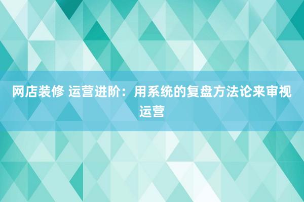 网店装修 运营进阶：用系统的复盘方法论来审视运营