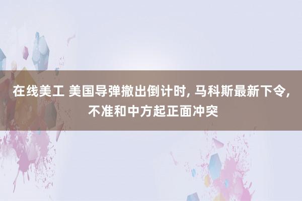 在线美工 美国导弹撤出倒计时, 马科斯最新下令, 不准和中方起正面冲突