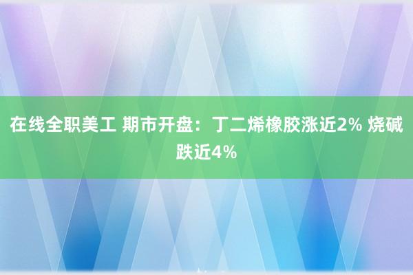 在线全职美工 期市开盘：丁二烯橡胶涨近2% 烧碱跌近4%