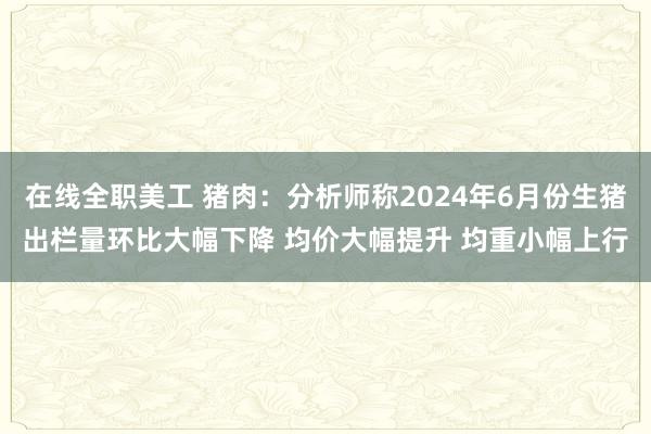 在线全职美工 猪肉：分析师称2024年6月份生猪出栏量环比大幅下降 均价大幅提升 均重小幅上行