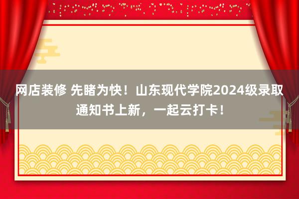 网店装修 先睹为快！山东现代学院2024级录取通知书上新，一起云打卡！