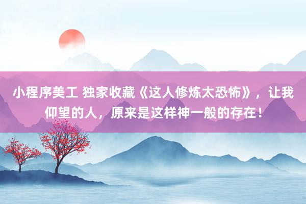 小程序美工 独家收藏《这人修炼太恐怖》，让我仰望的人，原来是这样神一般的存在！