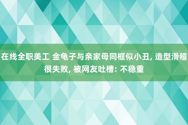 在线全职美工 金龟子与亲家母同框似小丑, 造型滑稽很失败, 被网友吐槽: 不稳重