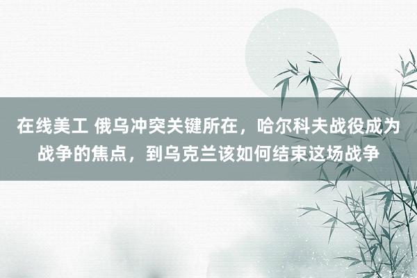 在线美工 俄乌冲突关键所在，哈尔科夫战役成为战争的焦点，到乌克兰该如何结束这场战争