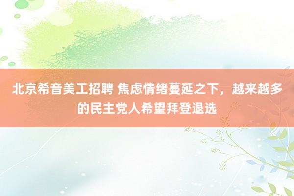 北京希音美工招聘 焦虑情绪蔓延之下，越来越多的民主党人希望拜登退选