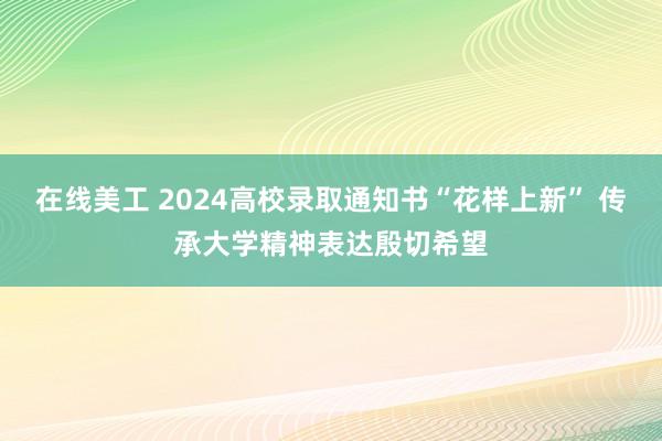 在线美工 2024高校录取通知书“花样上新” 传承大学精神表达殷切希望