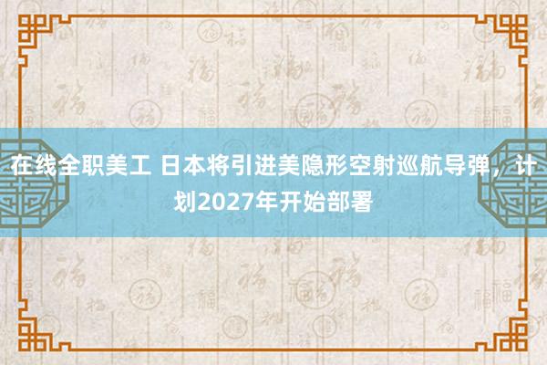 在线全职美工 日本将引进美隐形空射巡航导弹，计划2027年开始部署