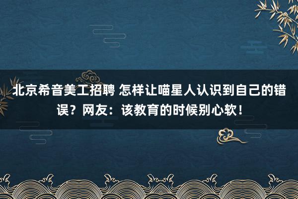 北京希音美工招聘 怎样让喵星人认识到自己的错误？网友：该教育的时候别心软！