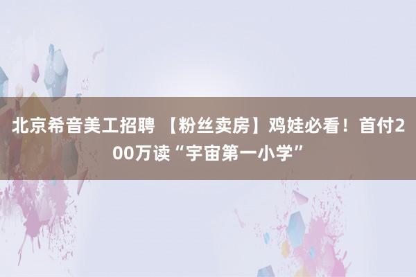 北京希音美工招聘 【粉丝卖房】鸡娃必看！首付200万读“宇宙第一小学”