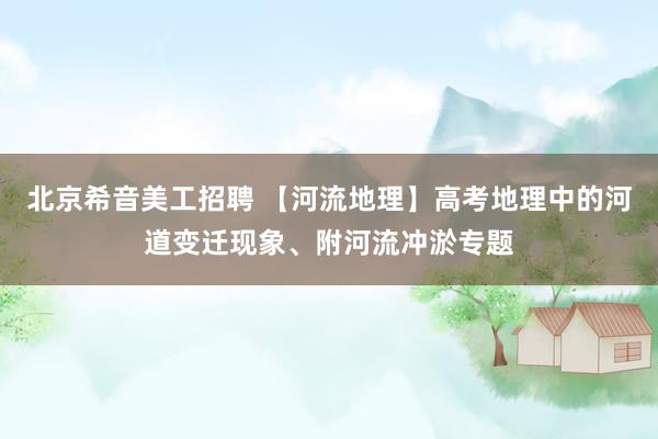 北京希音美工招聘 【河流地理】高考地理中的河道变迁现象、附河流冲淤专题