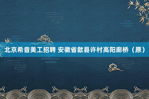 北京希音美工招聘 安徽省歙县许村高阳廊桥（原）