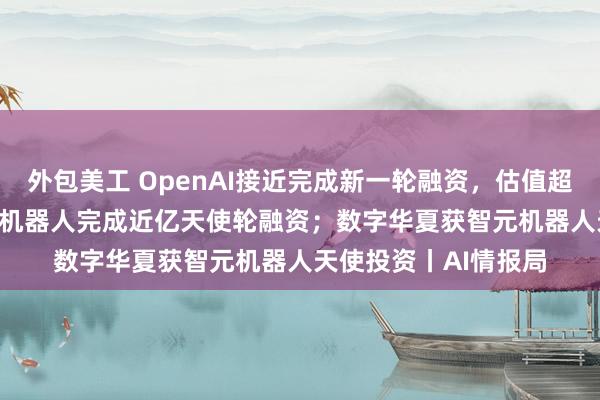 外包美工 OpenAI接近完成新一轮融资，估值超1000亿美元 ；众擎机器人完成近亿天使轮融资；数字华夏获智元机器人天使投资丨AI情报局