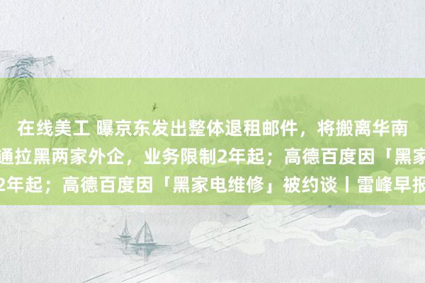 在线美工 曝京东发出整体退租邮件，将搬离华南最大办公场所；中国联通拉黑两家外企，业务限制2年起；高德百度因「黑家电维修」被约谈丨雷峰早报