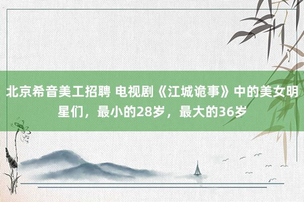 北京希音美工招聘 电视剧《江城诡事》中的美女明星们，最小的28岁，最大的36岁