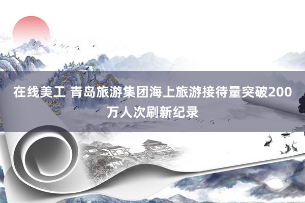 在线美工 青岛旅游集团海上旅游接待量突破200万人次刷新纪录