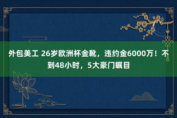 外包美工 26岁欧洲杯金靴，违约金6000万！不到48小时，5大豪门瞩目