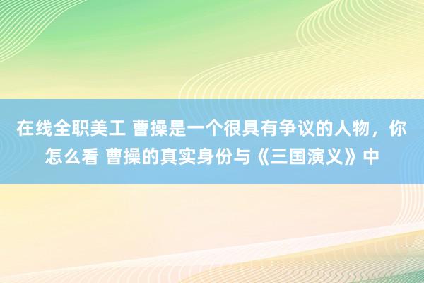 在线全职美工 曹操是一个很具有争议的人物，你怎么看 曹操的真实身份与《三国演义》中