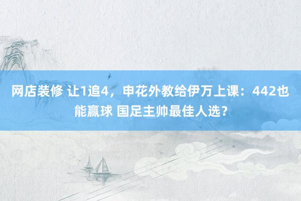 网店装修 让1追4，申花外教给伊万上课：442也能赢球 国足主帅最佳人选？