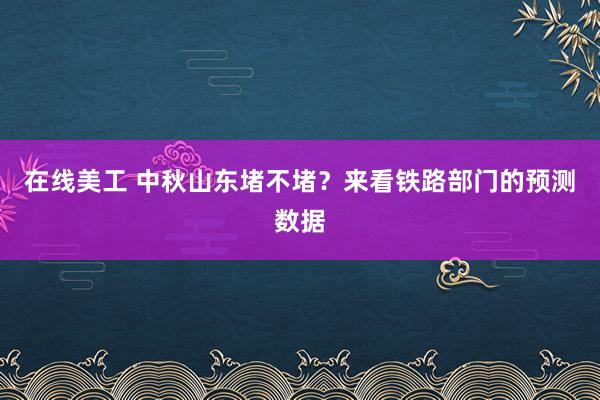 在线美工 中秋山东堵不堵？来看铁路部门的预测数据