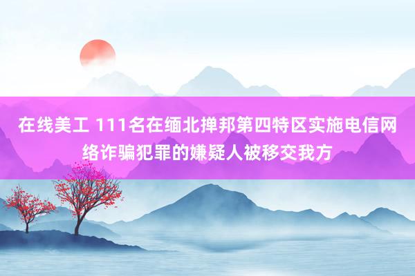 在线美工 111名在缅北掸邦第四特区实施电信网络诈骗犯罪的嫌疑人被移交我方