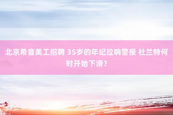 北京希音美工招聘 35岁的年纪拉响警报 杜兰特何时开始下滑？