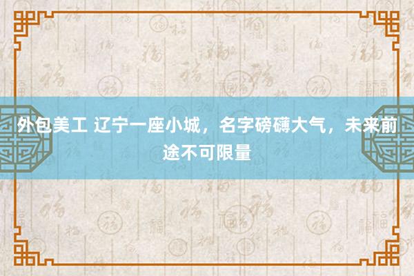 外包美工 辽宁一座小城，名字磅礴大气，未来前途不可限量