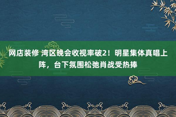 网店装修 湾区晚会收视率破2！明星集体真唱上阵，台下氛围松弛肖战受热捧