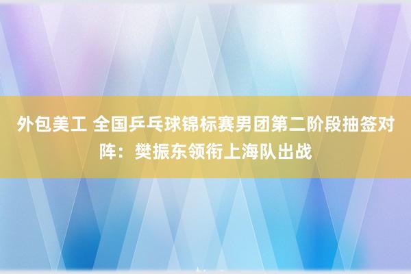 外包美工 全国乒乓球锦标赛男团第二阶段抽签对阵：樊振东领衔上海队出战