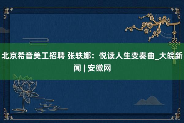 北京希音美工招聘 张轶娜：悦读人生变奏曲_大皖新闻 | 安徽网