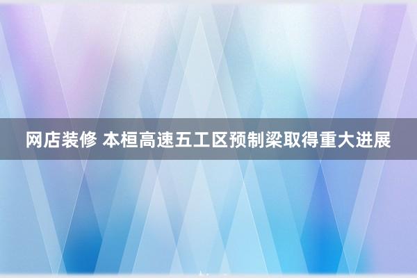 网店装修 本桓高速五工区预制梁取得重大进展