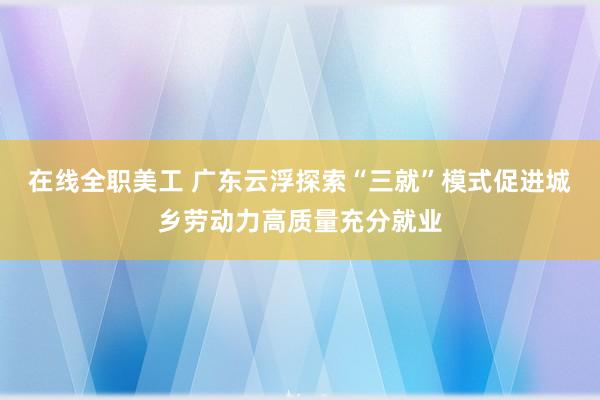 在线全职美工 广东云浮探索“三就”模式促进城乡劳动力高质量充分就业