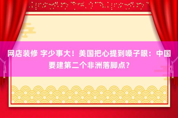 网店装修 字少事大！美国把心提到嗓子眼：中国要建第二个非洲落脚点？