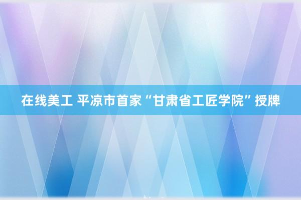 在线美工 平凉市首家“甘肃省工匠学院”授牌